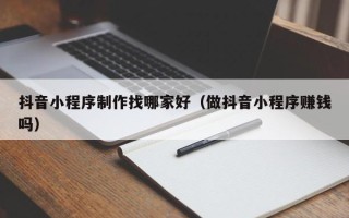 石家庄抖音小程序制作找哪家好（做抖音小程序赚钱吗）