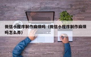 石家庄微信小程序制作麻烦吗（微信小程序制作麻烦吗怎么弄）