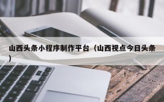 石家庄山西头条小程序制作平台（山西视点今日头条）